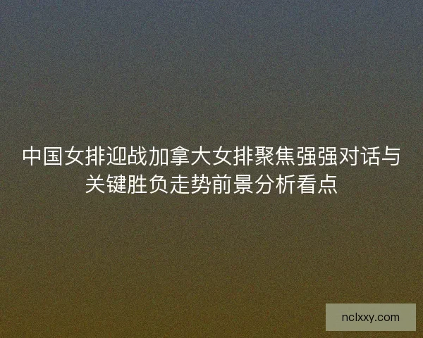 中国女排迎战加拿大女排聚焦强强对话与关键胜负走势前景分析看点