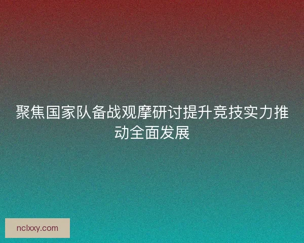 聚焦国家队备战观摩研讨提升竞技实力推动全面发展