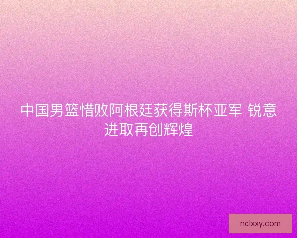 中国男篮惜败阿根廷获得斯杯亚军 锐意进取再创辉煌