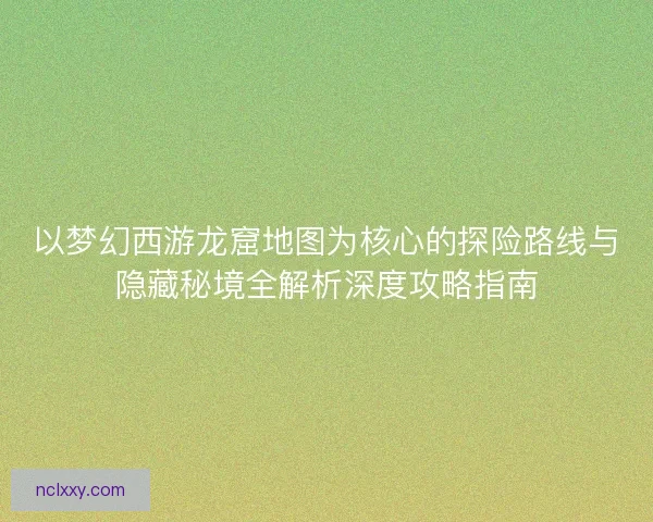 以梦幻西游龙窟地图为核心的探险路线与隐藏秘境全解析深度攻略指南