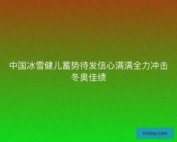 中国冰雪健儿蓄势待发信心满满全力冲击冬奥佳绩