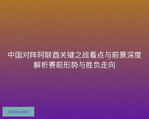 中国对阵阿联酋关键之战看点与前景深度解析赛前形势与胜负走向