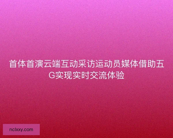 首体首演云端互动采访运动员媒体借助五G实现实时交流体验