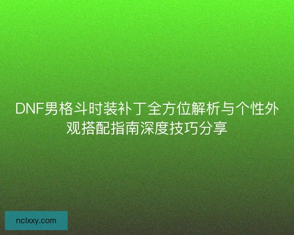 DNF男格斗时装补丁全方位解析与个性外观搭配指南深度技巧分享